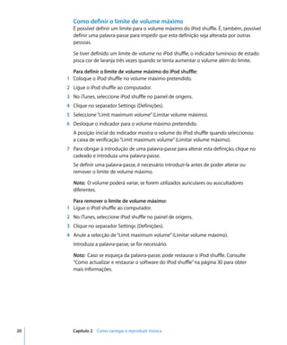 Como definir o limite de volume máximo
       É possível definir um limite para o volume máximo do iPod shuffle. É, também, possível
       definir uma palavra-passe para impedir que esta definição seja alterada por outras
       pessoas.

       Se tiver definido um limite de volume no iPod shuffle, o indicador luminoso de estado
       pisca cor de laranja três vezes quando se tenta aumentar o volume além do limite.

       Para definir o limite de volume máximo do iPod shuffle:
     1 Coloque o iPod shuffle no volume máximo pretendido.
     2 Ligue o iPod shuffle ao computador.
     3 No iTunes, seleccione iPod shuffle no painel de origens.
     4 Clique no separador Settings (Definições).
     5 Seleccione “Limit maximum volume” (Limitar volume máximo).
     6 Desloque o indicador para o volume máximo pretendido.
       A posição inicial do indicador mostra o volume do iPod shuffle quando seleccionou
       a caixa de verificação “Limit maximum volume” (Limitar volume máximo).
     7 Para obrigar à introdução de uma palavra-passe para alterar esta definição, clique no
       cadeado e introduza uma palavra-passe.
       Se definir uma palavra-passe, é necessário introduzi-la antes de poder alterar ou
       remover o limite de volume máximo.

       Nota: O volume poderá variar, se forem utilizados auriculares ou auscultadores
       diferentes.

       Para remover o limite de volume máximo:
     1 Ligue o iPod shuffle ao computador.
     2 No iTunes, seleccione iPod shuffle no painel de origens.
     3 Clique no separador Settings (Definições).
     4 Anule a selecção de “Limit maximum volume” (Limitar volume máximo).
       Introduza a palavra-passe, se for necessário.

       Nota: Caso se esqueça da palavra-passe, pode restaurar o iPod shuffle. Consulte
       “Como actualizar e restaurar o software do iPod shuffle” na página 30 para obter
       mais informações.




20     Capítulo 2 Como carregar e reproduzir música
 