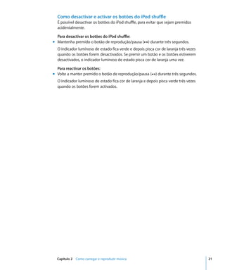 Como desactivar e activar os botões do iPod shuffle
  É possível desactivar os botões do iPod shuffle, para evitar que sejam premidos
  acidentalmente.

  Para desactivar os botões do iPod shuffle:
m Mantenha premido o botão de reprodução/pausa (’) durante três segundos.
  O indicador luminoso de estado fica verde e depois pisca cor de laranja três vezes
  quando os botões forem desactivados. Se premir um botão e os botões estiverem
  desactivados, o indicador luminoso de estado pisca cor de laranja uma vez.

  Para reactivar os botões:
m Volte a manter premido o botão de reprodução/pausa (’) durante três segundos.
  O indicador luminoso de estado fica cor de laranja e depois pisca verde três vezes
  quando os botões forem activados.




  Capítulo 2 Como carregar e reproduzir música                                         21
 