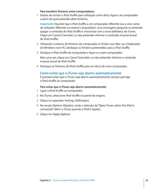 Para transferir ficheiros entre computadores:
1 Depois de activar o iPod shuffle para utilização como disco, ligue-o ao computador
  a partir do qual pretende obter ficheiros.
  Importante: Quando liga o iPod shuffle a um computador diferente (ou a uma conta
  de utilizador diferente no mesmo computador), uma mensagem pergunta se pretende
  apagar o conteúdo do iPod shuffle e sincronizar com a nova biblioteca do iTunes.
  Clique em Cancel (Cancelar), se não pretender eliminar o conteúdo musical actual
  do iPod shuffle.
2 Utilizando o sistema de ficheiros do computador (o Finder num Mac ou o Explorador
  do Windows num PC), desloque os ficheiros pretendidos para o iPod shuffle.
3 Desligue o iPod shuffle do computador e ligue-o a outro computador.
  Mais uma vez, clique em Cancel (Cancelar), se não pretender eliminar o conteúdo
  musical actual do iPod shuffle.
4 Desloque os ficheiros do iPod shuffle para um disco do novo computador.

  Como evitar que o iTunes seja aberto automaticamente
  É possível evitar que o iTunes seja aberto automaticamente sempre que liga
  o iPod shuffle ao computador.

  Para evitar que o iTunes seja aberto automaticamente:
1 Ligue o iPod shuffle ao computador.
2 No iTunes, seleccione iPod shuffle no painel de origens.
3 Clique no separador Settings (Definições).
4 Na secção Options (Opções), anule a selecção de “Open iTunes when this iPod is
  connected” (Abrir o iTunes quando o iPod é ligado).
5 Clique em Apply (Aplicar).




  Capítulo 3 Como armazenar ficheiros no iPod shuffle                                  23
 