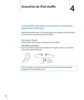 4     Acessórios do iPod shuffle
                                                                                       4
           O iPod shuffle é fornecido com auriculares e uma base de
           ligação iPod shuffle Dock.
           Obtenha informações sobre os auriculares Apple, a base de ligação iPod shuffle Dock
           e outros acessórios disponíveis para o iPod shuffle.


           Auriculares Apple
           O iPod shuffle é fornecido com auriculares de alta qualidade.

           Para utilizar os auriculares:
         m Ligue os auriculares à porta dos auscultadores. Em seguida, coloque os auriculares
           nos ouvidos conforme ilustrado.




                                                   O fio dos
                                                   auscultadores
                                                   é ajustável.



           AVISO: Leia todas as instruções de segurança sobre como evitar danos auditivos
           na página 32 antes de utilizar o leitor.




24
 