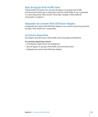 Base de ligação iPod shuffle Dock
O iPod shuffle é fornecido com uma base de ligação (2ª geração) iPod shuffle
(2nd Generation) Dock, que se utiliza para conectar o iPod shuffle ao seu computador
e a outros dispositivos USB. Consulte “Como ligar e desligar o iPod shuffle do
computador” na página 5.


Adaptador de corrente iPod USB Power Adapter
O adaptador de corrente iPod USB Power Adapter é um acessório opcional que permite
carregar o iPod shuffle sem o computador.


Acessórios disponíveis
Para adquirir acessórios para o iPod shuffle, visite www.apple.com/ipodstore.

Os acessórios disponíveis incluem:
Â Auscultadores Apple iPod In-Ear Headphones
Â Base de ligação (2ª geração) iPod shuffle (2nd Generation) Dock
Â Adaptador de corrente iPod USB Power Adapter




Capítulo 4 Acessórios do iPod shuffle                                                  25
 