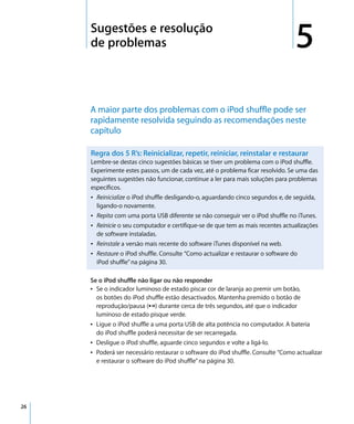 5   Sugestões e resolução
         de problemas                                                                5
         A maior parte dos problemas com o iPod shuffle pode ser
         rapidamente resolvida seguindo as recomendações neste
         capítulo

         Regra dos 5 R’s: Reinicializar, repetir, reiniciar, reinstalar e restaurar
         Lembre-se destas cinco sugestões básicas se tiver um problema com o iPod shuffle.
         Experimente estes passos, um de cada vez, até o problema ficar resolvido. Se uma das
         seguintes sugestões não funcionar, continue a ler para mais soluções para problemas
         específicos.
         Â Reinicialize o iPod shuffle desligando-o, aguardando cinco segundos e, de seguida,
           ligando-o novamente.
         Â Repita com uma porta USB diferente se não conseguir ver o iPod shuffle no iTunes.
         Â Reinicie o seu computador e certifique-se de que tem as mais recentes actualizações
           de software instaladas.
         Â Reinstale a versão mais recente do software iTunes disponível na web.
         Â Restaure o iPod shuffle. Consulte “Como actualizar e restaurar o software do
           iPod shuffle” na página 30.

         Se o iPod shuffle não ligar ou não responder
         Â Se o indicador luminoso de estado piscar cor de laranja ao premir um botão,
           os botões do iPod shuffle estão desactivados. Mantenha premido o botão de
           reprodução/pausa (’) durante cerca de três segundos, até que o indicador
           luminoso de estado pisque verde.
         Â Ligue o iPod shuffle a uma porta USB de alta potência no computador. A bateria
           do iPod shuffle poderá necessitar de ser recarregada.
         Â Desligue o iPod shuffle, aguarde cinco segundos e volte a ligá-lo.
         Â Poderá ser necessário restaurar o software do iPod shuffle. Consulte “Como actualizar
           e restaurar o software do iPod shuffle” na página 30.




26
 