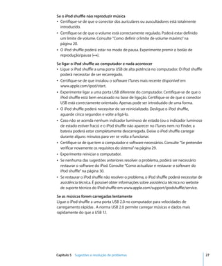 Se o iPod shuffle não reproduzir música
Â Certifique-se de que o conector dos auriculares ou auscultadores está totalmente
  introduzido.
Â Certifique-se de que o volume está correctamente regulado. Poderá estar definido
  um limite de volume. Consulte “Como definir o limite de volume máximo” na
  página 20.
Â O iPod shuffle poderá estar no modo de pausa. Experimente premir o botão de
  reprodução/pausa (’).

Se ligar o iPod shuffle ao computador e nada acontecer
Â Ligue o iPod shuffle a uma porta USB de alta potência no computador. O iPod shuffle
  poderá necessitar de ser recarregado.
Â Certifique-se de que instalou o software iTunes mais recente disponível em
  www.apple.com/ipod/start.
Â Experimente ligar a uma porta USB diferente do computador. Certifique-se de que o
  iPod shuffle está bem encaixado na base de ligação. Certifique-se de que o conector
  USB está correctamente orientado. Apenas pode ser introduzido de uma forma.
Â O iPod shuffle poderá necessitar de ser reinicializado. Desligue o iPod shuffle,
  aguarde cinco segundos e volte a ligá-lo.
Â Caso não se acenda nenhum indicador luminoso de estado (ou o indicador luminoso
  de estado estiver fraco) e o iPod shuffle não aparecer no iTunes nem no Finder, a
  bateria poderá estar completamente descarregada. Deixe o iPod shuffle carregar
  durante alguns minutos para ver se volta a funcionar.
Â Certifique-se de que tem o computador e software necessários. Consulte “Se pretender
  verificar novamente os requisitos do sistema” na página 29.
Â Experimente reiniciar o computador.
Â Se nenhuma das sugestões anteriores resolver o problema, poderá ser necessário
  restaurar o software do iPod. Consulte “Como actualizar e restaurar o software do
  iPod shuffle” na página 30.
Â Se restaurar o iPod shuffle não resolver o problema, o iPod shuffle poderá necessitar de
  assistência técnica. É possível obter informações sobre assistência técnica no website
  de suporte técnico do iPod shuffle em www.apple.com/support/ipodshuffle/service.

Se as músicas forem carregadas lentamente
Ligue o iPod shuffle a uma porta USB 2.0 no computador para velocidades de
carregamento rápidas . A norma USB 2.0 permite carregar músicas e dados mais
rapidamente do que a USB 1.1.




Capítulo 5 Sugestões e resolução de problemas                                                27
 