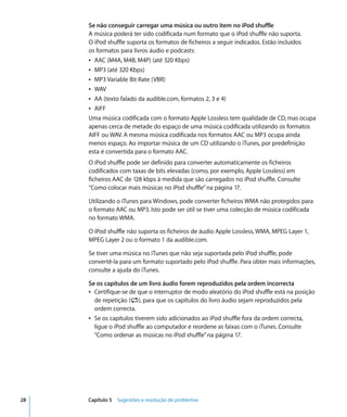 Se não conseguir carregar uma música ou outro item no iPod shuffle
     A música poderá ter sido codificada num formato que o iPod shuffle não suporta.
     O iPod shuffle suporta os formatos de ficheiros a seguir indicados. Estão incluídos
     os formatos para livros áudio e podcasts:
     Â AAC (M4A, M4B, M4P) (até 320 Kbps)
     Â MP3 (até 320 Kbps)
     Â MP3 Variable Bit Rate (VBR)
     Â WAV
     Â AA (texto falado da audible.com, formatos 2, 3 e 4)
     Â AIFF
     Uma música codificada com o formato Apple Lossless tem qualidade de CD, mas ocupa
     apenas cerca de metade do espaço de uma música codificada utilizando os formatos
     AIFF ou WAV. A mesma música codificada nos formatos AAC ou MP3 ocupa ainda
     menos espaço. Ao importar música de um CD utilizando o iTunes, por predefinição
     esta é convertida para o formato AAC.
     O iPod shuffle pode ser definido para converter automaticamente os ficheiros
     codificados com taxas de bits elevadas (como, por exemplo, Apple Lossless) em
     ficheiros AAC de 128 kbps à medida que são carregados no iPod shuffle. Consulte
     “Como colocar mais músicas no iPod shuffle” na página 17.

     Utilizando o iTunes para Windows, pode converter ficheiros WMA não protegidos para
     o formato AAC ou MP3. Isto pode ser útil se tiver uma colecção de música codificada
     no formato WMA.

     O iPod shuffle não suporta os ficheiros de áudio Apple Lossless, WMA, MPEG Layer 1,
     MPEG Layer 2 ou o formato 1 da audible.com.

     Se tiver uma música no iTunes que não seja suportada pelo iPod shuffle, pode
     convertê-la para um formato suportado pelo iPod shuffle. Para obter mais informações,
     consulte a ajuda do iTunes.

     Se os capítulos de um livro áudio forem reproduzidos pela ordem incorrecta
     Â Certifique-se de que o interruptor de modo aleatório do iPod shuffle está na posição
       de repetição (⁄), para que os capítulos do livro áudio sejam reproduzidos pela
       ordem correcta.
     Â Se os capítulos tiverem sido adicionados ao iPod shuffle fora da ordem correcta,
       ligue o iPod shuffle ao computador e reordene as faixas com o iTunes. Consulte
       “Como ordenar as músicas no iPod shuffle” na página 17.




28   Capítulo 5 Sugestões e resolução de problemas
 