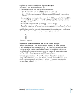 Se pretender verificar novamente os requisitos do sistema
Para utilizar o iPod shuffle, é necessário ter:
Â Um computador com uma das seguintes configurações:
  Â Um Macintosh com uma porta USB (recomenda-se USB 2.0)
  Â Um PC Windows com uma porta USB ou uma placa USB instalada (recomenda-se
     USB 2.0)
Â Um dos seguintes sistemas operativos: Mac OS X v10.3.9 ou posterior, Windows 2000
  com Service Pack 4 ou posterior ou Windows XP Home ou Professional com Service
  Pack 2 ou posterior
Â Acesso à Internet (recomenda-se uma ligação de banda larga)
Â iTunes 7.0.2 ou posterior (o iTunes pode ser descarregado de www.apple.com/ipod/start)

Se o PC Windows não tiver uma porta USB de alta potência, pode comprar e instalar uma
placa USB 2.0. Para obter informações, visite www.apple.com/ipodstore.




Porta USB 2.0 de alta potência


Se pretender utilizar o iPod shuffle com um Mac e um PC Windows
Sempre que sincronizar o iPod shuffle com uma biblioteca do iTunes diferente,
é necessário apagar a música já existente no iPod shuffle, independentemente do
sistema operativo. Quando liga o iPod shuffle a um computador ou a uma conta
de utilizador diferente, uma mensagem pergunta se pretende apagar o conteúdo
do iPod shuffle e sincronizar com a nova biblioteca do iTunes.

Contudo, é possível utilizar o iPod shuffle como um disco externo tanto com
computadores Macintosh, como com PCs, o que permite transferir ficheiros de um
sistema operativo para o outro. Consulte o capítulo 3, “Como armazenar ficheiros
no iPod shuffle,” a pagina 22.




Capítulo 5 Sugestões e resolução de problemas                                              29
 