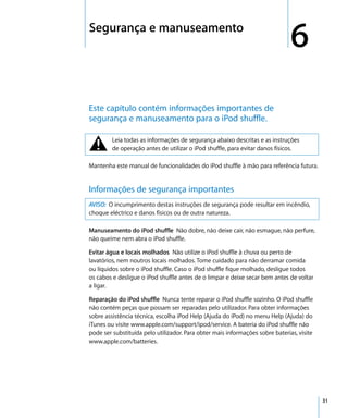 6   Segurança e manuseamento
                                                                                   6
    Este capítulo contém informações importantes de
    segurança e manuseamento para o iPod shuffle.


    ±        Leia todas as informações de segurança abaixo descritas e as instruções
             de operação antes de utilizar o iPod shuffle, para evitar danos físicos.

    Mantenha este manual de funcionalidades do iPod shuffle à mão para referência futura.


    Informações de segurança importantes
    AVISO: O incumprimento destas instruções de segurança pode resultar em incêndio,
    choque eléctrico e danos físicos ou de outra natureza.

    Manuseamento do iPod shuffle Não dobre, não deixe cair, não esmague, não perfure,
    não queime nem abra o iPod shuffle.

    Evitar água e locais molhados Não utilize o iPod shuffle à chuva ou perto de
    lavatórios, nem noutros locais molhados. Tome cuidado para não derramar comida
    ou líquidos sobre o iPod shuffle. Caso o iPod shuffle fique molhado, desligue todos
    os cabos e desligue o iPod shuffle antes de o limpar e deixe secar bem antes de voltar
    a ligar.

    Reparação do iPod shuffle Nunca tente reparar o iPod shuffle sozinho. O iPod shuffle
    não contém peças que possam ser reparadas pelo utilizador. Para obter informações
    sobre assistência técnica, escolha iPod Help (Ajuda do iPod) no menu Help (Ajuda) do
    iTunes ou visite www.apple.com/support/ipod/service. A bateria do iPod shuffle não
    pode ser substituída pelo utilizador. Para obter mais informações sobre baterias, visite
    www.apple.com/batteries.




                                                                                               31
 