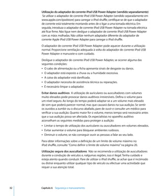 Utilização do adaptador de corrente iPod USB Power Adapter (vendido separadamente)
      Se utilizar o adaptador de corrente iPod USB Power Adapter (vendido separadamente em
     www.apple.com/ipodstore) para carregar o iPod shuffle, certifique-se de que o adaptador
     de corrente está totalmente montando antes de o ligar a uma tomada eléctrica. Em
     seguida, introduza o adaptador de corrente iPod USB Power Adapter na tomada eléctrica
     até ficar firme. Não ligue nem desligue o adaptador de corrente iPod USB Power Adapter
     com as mãos molhadas. Não utilize nenhum adaptador diferente do adaptador de
     corrente Apple iPod USB Power Adapter para carregar o iPod shuffle.

     O adaptador de corrente iPod USB Power Adapter pode aquecer durante a utilização
     normal. Proporcione ventilação adequada à volta do adaptador de corrente iPod USB
     Power Adapter e manuseie-o com cuidado.

     Desligue o adaptador de corrente iPod USB Power Adapter, se ocorrer alguma das
     seguintes condições:
     Â O cabo de alimentação ou a ficha apresenta sinais de desgaste ou danos.
     Â O adaptador está exposto a chuva ou a humidade excessiva.
     Â A caixa do adaptador está danificada.
     Â O adaptador necessita de assistência técnica ou reparações.
     Â É necessário limpar o adaptador.

     Evitar danos auditivos A utilização de auriculares ou auscultadores com volumes
     muito elevados pode provocar danos auditivos irreversíveis. Defina o volume para
     um nível seguro. Ao longo do tempo poderá adaptar-se a um volume mais elevado
     de som que poderá parecer normal, mas que causará danos na sua audição. Se sentir
     os ouvidos a zumbir ou o discurso abafado, pare de ouvir e consulte um médico para
     verificar a sua audição. Quanto maior for o volume, menos tempo será necessário antes
     que a sua audição possa ser afectada. Os especialistas no aparelho auditivo
     aconselham as seguintes medidas para proteger a audição:
     Â Limitar o tempo de utilização dos auriculares ou auscultadores em volumes elevados.
     Â Evitar aumentar o volume para bloquear ambientes ruidosos.
     Â Diminuir o volume, se não conseguir ouvir as pessoas a falar ao seu lado.

     Para obter informações sobre a definição de um limite de volume máximo no
     iPod shuffle, consulte “Como definir o limite de volume máximo” na página 20.

     Utilização segura dos auscultadores Não se recomenda a utilização de auscultadores
     durante a condução de veículos e, nalgumas regiões, isso é ilegal. Tenha cuidado e
     esteja atento quando conduzir. Pare de utilizar o iPod shuffle, se achar que é incómodo
     ou distrai enquanto utilizar qualquer tipo de veículo ou efectuar uma actividade que
     requer a sua atenção total.




32   Capítulo 6 Segurança e manuseamento
 