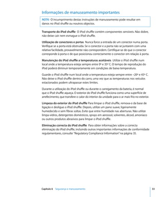 Informações de manuseamento importantes
NOTA: O incumprimento destas instruções de manuseamento pode resultar em
danos no iPod shuffle ou noutros objectos.

Transporte do iPod shuffle O iPod shuffle contém componentes sensíveis. Não dobre,
não deixe cair nem esmague o iPod shuffle.

Utilização de conectores e portas Nunca force a entrada de um conector numa porta.
Verifique se a porta está obstruída. Se o conector e a porta não se juntarem com uma
relativa facilidade, provavelmente não correspondem. Certifique-se de que o conector
corresponde à porta e de que posicionou correctamente o conector em relação à porta.

Manutenção do iPod shuffle a temperaturas aceitáveis Utilize o iPod shuffle num
local onde a temperatura esteja sempre entre 0º e 35º C. O tempo de reprodução do
iPod poderá diminuir temporariamente em condições de baixa temperatura.

Guarde o iPod shuffle num local onde a temperatura esteja sempre entre –20º e 45º C.
Não deixe o iPod shuffle dentro do carro, uma vez que as temperaturas nos veículos
estacionados podem ultrapassar estes limites.

Durante a utilização do iPod shuffle ou durante o carregamento da bateria, é normal
que o iPod shuffle aqueça. O exterior do iPod shuffle funciona como uma superfície de
arrefecimento, que transfere o calor do interior da unidade para o ar mais frio no exterior.

Limpeza do exterior do iPod shuffle Para limpar o iPod shuffle, remova-o da base de
ligação e desligue o iPod shuffle. Depois, utilize um pano suave, ligeiramente
humedecido e sem fibras soltas. Evite que entre humidade nas aberturas. Não utilize
limpa-vidros, detergentes domésticos, sprays em aerossol, solventes, álcool, amoníaco
ou outros produtos abrasivos para limpar o iPod shuffle.

Eliminação correcta do iPod shuffle Para obter informações sobre a correcta
eliminação do iPod shuffle, incluindo outras importantes informações de conformidade
regulamentares, consulte “Regulatory Compliance Information” na página 35.




Capítulo 6 Segurança e manuseamento                                                            33
 