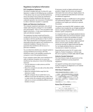 Regulatory Compliance Information
FCC Compliance Statement                                   If necessary, consult an Apple-authorized service
This device complies with part 15 of the FCC rules.        provider or Apple. See the service and support
Operation is subject to the following two conditions:      information that came with your Apple product. Or,
(1) This device may not cause harmful interference,        consult an experienced radio/television technician
and (2) this device must accept any interference           for additional suggestions.
received, including interference that may cause            Important: Changes or modifications to this product
undesired operation. See instructions if interference      not authorized by Apple Inc. could void the EMC
to radio or television reception is suspected.             compliance and negate your authority to operate
Radio and Television Interference                          the product.
This computer equipment generates, uses, and can           This product was tested for EMC compliance under
radiate radio-frequency energy. If it is not installed     conditions that included the use of Apple peripheral
and used properly—that is, in strict accordance with       devices and Apple shielded cables and connectors
Apple’s instructions—it may cause interference with        between system components.
radio and television reception.
                                                           It is important that you use Apple peripheral devices
This equipment has been tested and found to                and shielded cables and connectors between system
comply with the limits for a Class B digital device in     components to reduce the possibility of causing
accordance with the specifications in Part 15 of FCC       interference to radios, television sets, and other
rules. These specifications are designed to provide        electronic devices. You can obtain Apple peripheral
reasonable protection against such interference in a       devices and the proper shielded cables and
residential installation. However, there is no             connectors through an Apple Authorized Reseller.
guarantee that interference will not occur in a            For non-Apple peripheral devices, contact the
particular installation.                                   manufacturer or dealer for assistance.
You can determine whether your computer system is          Responsible party (contact for FCC matters only):
causing interference by turning it off. If the             Apple Inc. Product Compliance, 1 Infinite Loop
interference stops, it was probably caused by the          M/S 26-A, Cupertino, CA 95014-2084, 408-974-2000.
computer or one of the peripheral devices.
                                                           Industry Canada Statement
If your computer system does cause interference to         This Class B device meets all requirements of the
radio or television reception, try to correct the          Canadian interference-causing equipment
interference by using one or more of the following         regulations.
measures:
Â Turn the television or radio antenna until the           Cet appareil numérique de la classe B respecte
   interference stops.                                     toutes les exigences du Règlement sur le matériel
Â Move the computer to one side or the other of the        brouilleur du Canada.
   television or radio.                                    VCCI Class B Statement
Â Move the computer farther away from the
   television or radio.
Â Plug the computer into an outlet that is on a
   different circuit from the television or radio. (That
   is, make certain the computer and the television or
   radio are on circuits controlled by different circuit
   breakers or fuses.)

                                                           Korea Class B Statement




                                                                                                                   35
 