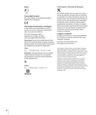 Russia                                               União Europeia—Informações de eliminação:



                                                          Este símbolo significa que, de acordo com as leis e
                                                          normas de cada país, o produto deve ser eliminado
     Comunidade Europeia
                                                          em separado dos resíduos domésticos. Quando este
     Em conformidade com as Directivas Europeias
                                                          produto atingir o fim da respectiva vida útil, leve-o a
     2006/95/CEE e 89/336/CEE.
                                                          um ponto de recolha designado pelas autoridades
                                                          competentes. Alguns pontos de recolha aceitam
                                                          gratuitamente os produtos. A recolha e reciclagem
     Informações de eliminação e reciclagem               selectiva do produto aquando da eliminação ajudará
     O iPod contém uma bateria. Elimine o iPod de         a preservar os recursos naturais e a garantir que é
     acordo com as leis e orientações ambientais em       reciclado de uma forma que protege a saúde
     vigor na sua área de residência.                     humana e o ambiente.

     Para obter informações sobre o                       A Apple e o ambiente
     programa de reciclagem da Apple,                     Na Apple, reconhecemos a nossa responsabilidade
     visite: www.apple.com/environment                    em minimizar os impactos ambientais das nossas
                                                          operações e produtos.
     Deutschland: Dieses Gerät enthält Batterien. Bitte
     nicht in den Hausmüll werfen. Entsorgen Sie dieses   Para obter mais informações, visite:
     Gerätes am Ende seines Lebenszyklus entsprechend     www.apple.com/environment
     der maßgeblichen gesetzlichen Regelungen.
     China:                                               © 2007 Apple Inc. Todos os direitos reservados. Apple, o logótipo da
                                                          Apple, FireWire, iPod, iTunes, Mac, Macintosh e Mac OS são marcas
                                                          comerciais da Apple Inc., registadas nos EUA e noutros países. Finder e
                                                          Shuffle são marcas comerciais da Apple Inc. Apple Store é uma marca
     Nederlands: Gebruikte batterijen kunnen worden
                                                          de serviço da Apple Inc., registada nos EUA e noutros países. Outros
     ingeleverd bij de chemokar of in een speciale        nomes de empresas e produtos aqui mencionados poderão ser
     batterijcontainer voor klein chemisch afval (kca)    marcas comerciais das respectivas empresas.
     worden gedeponeerd.                                  A referência a produtos de outras empresas tem fins meramente
                                                          informativos e não constitui uma aprovação ou recomendação.
                                                          A Apple não assume qualquer responsabilidade no que toca ao
                                                          desempenho ou utilização desses produtos. Todos os contratos,
                                                          acordos ou garantias, se existirem, têm lugar directamente entre os
     Taiwan:                                              vendedores e os potenciais utilizadores. Foram feitos todos os esforços
                                                          para garantir que as informações neste manual estão correctas.
                                                          A Apple não é responsável por erros de impressão ou de redacção.
                                                          PO019-0906/2-2007




36
 