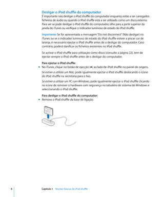 Desligar o iPod shuffle do computador
      É importante não desligar o iPod shuffle do computador enquanto estão a ser carregados
      ficheiros de áudio ou quando o iPod shuffle está a ser utilizado como um disco externo.
      Para ver se pode desligar o iPod shuffle do computador, olhe para a parte superior da
      janela do iTunes ou verifique o indicador luminoso de estado do iPod shuffle.

      Importante: Se for apresentada a mensagem “Do not disconnect” (Não desligar) no
      iTunes ou se o indicador luminoso de estado do iPod shuffle estiver a piscar cor de
      laranja, é necessário ejectar o iPod shuffle antes de o desligar do computador. Caso
      contrário, poderá danificar os ficheiros existentes no iPod shuffle.

      Se activar o iPod shuffle para utilização como disco (consulte a página 22), tem de
      ejectar sempre o iPod shuffle antes de o desligar do computador.

      Para ejectar o iPod shuffle:
    m No iTunes, clique no botão de ejecção (C) ao lado de iPod shuffle no painel de origens.
      Se estiver a utilizar um Mac, pode igualmente ejectar o iPod shuffle deslocando o ícone
      do iPod shuffle na secretária para o lixo.
      Se estiver a utilizar um PC com Windows, pode igualmente ejectar o iPod shuffle clicando
      no ícone de remover o hardware com segurança no tabuleiro de sistema do Windows e
      seleccionando o iPod shuffle.

      Para desligar o iPod shuffle do computador:
    m Remova o iPod shuffle da base de ligação.




6     Capítulo 1 Noções básicas do iPod shuffle
 