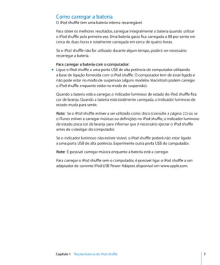 Como carregar a bateria
  O iPod shuffle tem uma bateria interna recarregável.

  Para obter os melhores resultados, carregue integralmente a bateria quando utilizar
  o iPod shuffle pela primeira vez. Uma bateria gasta fica carregada a 80 por cento em
  cerca de duas horas e totalmente carregada em cerca de quatro horas.

  Se o iPod shuffle não for utilizado durante algum tempo, poderá ser necessário
  recarregar a bateria.

  Para carregar a bateria com o computador:
m Ligue o iPod shuffle a uma porta USB de alta potência do computador utilizando
  a base de ligação fornecida com o iPod shuffle. O computador tem de estar ligado e
  não pode estar no modo de suspensão (alguns modelos Macintosh podem carregar
  o iPod shuffle enquanto estão no modo de suspensão).

  Quando a bateria está a carregar, o indicador luminoso de estado do iPod shuffle fica
  cor de laranja. Quando a bateria está totalmente carregada, o indicador luminoso de
  estado muda para verde.

  Nota: Se o iPod shuffle estiver a ser utilizado como disco (consulte a página 22) ou se
  o iTunes estiver a carregar músicas ou definições no iPod shuffle, o indicador luminoso
  de estado pisca cor de laranja para informar que é necessário ejectar o iPod shuffle
  antes de o desligar do computador.

  Se o indicador luminoso não estiver visível, o iPod shuffle poderá não estar ligado
  a uma porta USB de alta potência. Experimente outra porta USB do computador.

  Nota: É possível carregar música enquanto a bateria está a carregar.

  Para carregar o iPod shuffle sem o computador, é possível ligar o iPod shuffle a um
  adaptador de corrente iPod USB Power Adapter, disponível em www.apple.com.




  Capítulo 1 Noções básicas do iPod shuffle                                                 7
 