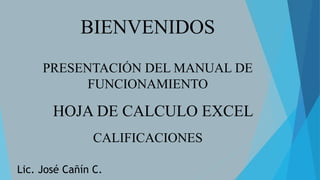 BIENVENIDOS
PRESENTACIÓN DEL MANUAL DE
FUNCIONAMIENTO
HOJA DE CALCULO EXCEL
CALIFICACIONES
Lic. José Cañín C.
 