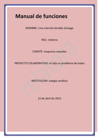 Manual de funciones
        NOMBRE: Lina marcela Giraldo Zuluaga


                    ROL: relatora


             COMITÉ: maquinas sexuales


PROYECTO COLABORATIVO: el sida un problema de todos




            INSTITUCION: colegio seráfico




                 12 de abril de 2013
 