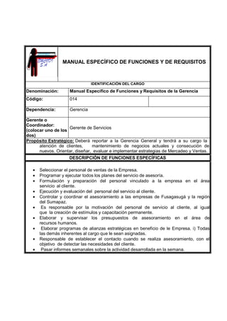 MANUAL ESPECÍFICO DE FUNCIONES Y DE REQUISITOS
IDENTIFICACIÓN DEL CARGO
Denominación: Manual Específico de Funciones y Requisitos de la Gerencia
Código: 014
Dependencia: Gerencia
Gerente o
Coordinador:
(colocar uno de los
dos)
Gerente de Servicios
Propósito Estratégico: Deberá reportar a la Gerencia General y tendrá a su cargo la
atención de clientes, mantenimiento de negocios actuales y consecución de
nuevos. Orientar, diseñar, evaluar e implementar estrategias de Mercadeo y Ventas.
DESCRIPCIÓN DE FUNCIONES ESPECÍFICAS
• Seleccionar el personal de ventas de la Empresa.
• Programar y ejecutar todos los planes del servicio de asesoría.
• Formulación y preparación del personal vinculado a la empresa en el área
servicio al cliente.
• Ejecución y evaluación del personal del servicio al cliente.
• Controlar y coordinar el asesoramiento a las empresas de Fusagasugá y la región
del Sumapaz.
• Es responsable por la motivación del personal de servicio al cliente, al igual
que la creación de estímulos y capacitación permanente.
• Elaborar y supervisar los presupuestos de asesoramiento en el área de
recursos humanos.
• Elaborar programas de alianzas estratégicas en beneficio de le Empresa. i) Todas
las demás inherentes al cargo que le sean asignadas.
• Responsable de establecer el contacto cuando se realiza asesoramiento, con el
objetivo de detectar las necesidades del cliente.
• Pasar informes semanales sobre la actividad desarrollada en la semana.
 
