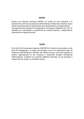 MISIÓN
Somos una empresa comercial didáctica sin ánimo de lucro dedicada a la
prestación de servicios de asesorías administrativas de Recursos Humanos, busca
ofrecer soluciones para el mejoramiento de la productividad y competitividad de
las organizaciones ubicada en Fusagasugá y el Sumapaz, trabajando con el fin de
satisfacer las necesidades y expectativas de nuestros clientes y colaboradores;
ofreciendo los mejores servicios.
VISIÓN
En el año 2016 la empresa Asesorías EMCODI S.A. Seremos reconocidos a nivel
local de Fusagasugá y la región del Sumapaz como una organización líder en
Asesorías administrativas en Gestión del Talento Humano, que busca generar un
cambio organizacional en las empresas y desarrollar ventajas competitivas
diferenciadoras. Contando con personal calificado afianzado en sus principios y
valores para así prestar un excelente servicio.
 