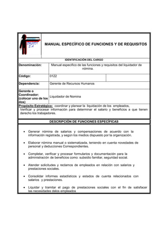 MANUAL ESPECÍFICO DE FUNCIONES Y DE REQUISITOS
IDENTIFICACIÓN DEL CARGO
Denominación: Manual especifico de las funciones y requisitos del liquidador de
nómina.
Código: 0122
Dependencia: Gerente de Recursos Humanos
Gerente o
Coordinador:
(colocar uno de los
dos)
Liquidador de Nomina
Propósito Estratégico: coordinar y planear la liquidación de los empleados,
Verificar y procesar información para determinar el salario y beneficios a que tienen
derecho los trabajadores.
DESCRIPCIÓN DE FUNCIONES ESPECÍFICAS
• Generar nómina de salarios y compensaciones de acuerdo con la
información registrada, y según los medios dispuesto por la organización.
• Elaborar nómina manual o sistematizada, teniendo en cuenta novedades de
personal y deducciones Correspondientes.
• Completar, verificar y procesar formularios y documentación para la
administración de beneficios como: subsidio familiar, seguridad social.
• Atender solicitudes y reclamos de empleados en relación con salarios y
prestaciones sociales.
• Consolidar informes estadísticos y estados de cuenta relacionados con
salarios y prestaciones.
• Liquidar y tramitar el pago de prestaciones sociales con el fin de satisfacer
las necesidades delos empleados
 