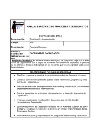 MANUAL ESPECÍFICO DE FUNCIONES Y DE REQUISITOS
IDENTIFICACIÓN DEL CARGO
Denominación: Coordinación de capacitación
Código: 123
Dependencia: Recursos Humanos
Gerente o
Coordinador:
(colocar uno de los
dos)
COORDINADOR CAPACITACION
Propósito Estratégico: Es el Departamento encargado de programar y ejecutar el Plan
Anual de Capacitación, con el objeto de mantener constantemente capacitado al personal
de las diferentes áreas de la Empresa, en las funciones que tienen asignados cada uno de
los empleados.
DESCRIPCIÓN DE FUNCIONES ESPECÍFICAS
• Planificar, programar y coordinar la capacitación anual de los Recursos Humanos.
• Coordinar con entidades del sector público cursos y seminarios, programas y otros
eventos de capacitación.
• Efectuar las relaciones de cooperación de intercambio y comunicación con entidades
capacitadoras Nacionales e Internacionales.
• Preparar y coordinar las actividades relacionadas con el desarrollo de eventos de
Capacitación.
• Formular programas de investigación y diagnóstico que permita detectar
necesidades de Capacitación.
• Ejecutar las políticas de Capacitación dictadas por las Autoridad Superior, así como
divulgar y sensibilizar al personal de la empresa en temas o implementación de los
Sistemas de Gestión.
• Realizar la evaluación y seguimiento de los programas de formación y capacitación
 