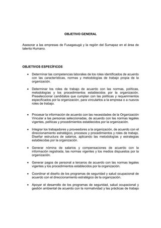 OBJETIVO GENERAL
Asesorar a las empresas de Fusagasugá y la región del Sumapaz en el área de
talento Humano.
OBJETIVOS ESPECÍFICOS
• Determinar las competencias laborales de los roles identificados de acuerdo
con las características, normas y metodologías de trabajo propia de la
organización.
• Determinar los roles de trabajo de acuerdo con las normas, políticas,
metodologías y los procedimientos establecidos por la organización.
Preseleccionar candidatos que cumplan con las políticas y requerimientos
especificados por la organización, para vincularlos a la empresa o a nuevos
roles de trabajo.
• Procesar la información de acuerdo con las necesidades de la Organización
Vincular a las personas seleccionadas, de acuerdo con las normas legales
vigentes, políticas y procedimientos establecidos por la organización.
• Integrar los trabajadores y proveedores a la organización, de acuerdo con el
direccionamiento estratégico, procesos y procedimientos y roles de trabajo.
Diseñar estructura de salarios, aplicando las metodologías y estrategias
establecidas por la organización.
• Generar nómina de salarios y compensaciones de acuerdo con la
información registrada, las normas vigentes y los medios dispuestos por la
organización.
• Generar pagos de personal a terceros de acuerdo con las normas legales
vigentes y los procedimientos establecidos por la organización.
• Coordinar el diseño de los programas de seguridad y salud ocupacional de
acuerdo con el direccionamiento estratégico de la organización.
• Apoyar el desarrollo de los programas de seguridad, salud ocupacional y
gestión ambiental de acuerdo con la normatividad y las prácticas de trabajo
 