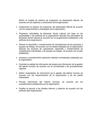 Definir el modelo de sistema de evaluación de desempeño laboral, de
acuerdo con los objetivos y condiciones de la organización.
• Implementar el sistema de evaluación del desempeño laboral de acuerdo
con los requerimientos y estrategias de la organización.
• Programar actividades de Bienestar Social Laboral con base en las
necesidades y las políticas de la organización Ejecutar las actividades de
Bienestar Social Laboral de acuerdo con la programación establecida y las
políticas de la organización.
• Planear el desarrollo y mantenimiento de competencias de las personas y
equipos de trabajo, de acuerdo con el modelo adoptado por la organización
Ejecutar las acciones de capacitación, desarrollo y mantenimiento de
competencias individuales y de equipos de trabajo, de acuerdo con el plan
establecido.
• procesos y procedimientos aplicando métodos normalizados adoptados por
la organización.
• Controlar la calidad de información del sistema de información de la gestión
del talento humano de acuerdo con la normatividad y los procedimientos
vigentes.
• Definir necesidades de información de la gestión del talento humano de
acuerdo con los requerimientos de la organización y de las partes
interesadas.
• Proveer información del Talento Humano, de acuerdo con los
procedimientos establecidos por la organización.
• Facilitar el servicio a los clientes internos y externos de acuerdo con las
políticas dela Organización.
 