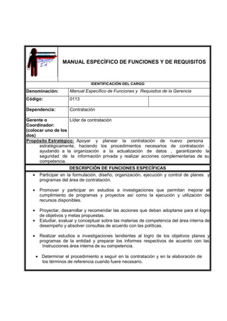 MANUAL ESPECÍFICO DE FUNCIONES Y DE REQUISITOS
IDENTIFICACIÓN DEL CARGO
Denominación: Manual Específico de Funciones y Requisitos de la Gerencia
Código: 0113
Dependencia: Contratación
Gerente o
Coordinador:
(colocar uno de los
dos)
Líder de contratación
Propósito Estratégico: Apoyar y planear la contratación de nuevo persona
estratégicamente, haciendo los procedimientos necesarios de contratación ,
ayudando a la organización a la actualización de datos , garantizando la
seguridad de la información privada y realizar acciones complementarias de su
competencia.
DESCRIPCIÓN DE FUNCIONES ESPECÍFICAS
• Participar en la formulación, diseño, organización, ejecución y control de planes y
programas del área de contratación.
• Promover y participar en estudios e investigaciones que permitan mejorar el
cumplimiento de programas y proyectos así como la ejecución y utilización de
recursos disponibles.
• Proyectar, desarrollar y recomendar las acciones que deban adoptarse para el logro
de objetivos y metas propuestas.
• Estudiar, evaluar y conceptuar sobre las materias de competencia del área interna de
desempeño y absolver consultas de acuerdo con las políticas.
• Realizar estudios e investigaciones tendientes al logro de los objetivos planes y
programas de la entidad y preparar los informes respectivos de acuerdo con las
Instrucciones área interna de su competencia.
• Determinar el procedimiento a seguir en la contratación y en la elaboración de
los términos de referencia cuando fuere necesario.
 