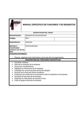 MANUAL ESPECÍFICO DE FUNCIONES Y DE REQUISITOS
IDENTIFICACIÓN DEL CARGO
Denominación: Directora de comunicaciones
Código: 0611
Dependencia: Gerencia
Gerente o
Coordinador:
(colocar uno de los
dos)
Comunicaciones
Propósito Estratégico:
- Planear, organizar toda información que le sea útil a la organización.
DESCRIPCIÓN DE FUNCIONES ESPECÍFICAS
• Actualizar software.
• Informar la situación de la empresa.
• Comunicar vía electrónica.
• Digitalizar la información de la empresa.
• Investigar las comunicaciones de las tecnologías.
• Archivar los e-mail que entran al sistema.
• Evidenciar por medio de la comunicación todo lo respectivo a la empresa
• Actualizar el sitio web de la empresa.
• Organizar la información de acuerdo al uso.
• Crear la página oficial de la empresa.
 