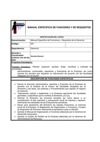 MANUAL ESPECÍFICO DE FUNCIONES Y DE REQUISITOS
IDENTIFICACIÓN DEL CARGO
Denominación: Manual Específico de Funciones y Requisitos de la Gerencia
Código: 001
Dependencia: Gerencia
Gerente o
Coordinador:
(colocar uno de los
dos)
Gerente General
Propósito Estratégico:
Propósito Estratégico: Planear, proponer, aprobar, dirigir, coordinar y controlar las
actividades
administrativas, comerciales, operativas y financieras de la Empresa, así como
resolver los asuntos que requieran su intervención de acuerdo con las facultades
delegadas por la función
DESCRIPCIÓN DE FUNCIONES ESPECÍFICAS
• Ejercer la dirección administrativa, operativa y financiera de la Empresa de
acuerdo con el Estatuto de la misma, las facultades otorgadas por el
Directorio y las leyes, las prácticas y Procedimientos que regulan el negocio
de asesoría.
• Representar judicial y legalmente a la Empresa ejerciendo las facultades
generales y específicas que le confiera el Directorio y la Ley.
• Informar al Directorio las acciones tomadas así como elevar a su
consideración el plan operativo y presupuesto anual de ingresos y egresos,
informando los resultados de las Evaluaciones periódicas.
• Elevar para aprobación del Directorio los estados financieros, la memoria
anual de la Empresa, el Reglamento de Organización y Funciones y Cuadro
de Asignación de Personal, obteniendo la aprobación para su difusión.
• Aprobar el Manual de Organización y Funciones elaborado por la Gerencia de
Desarrollo Corporativo.
• Aprobar el Cuadro de Perfiles de la Empresa elaborado por la Gerencia de
Administración de Recursos.
 