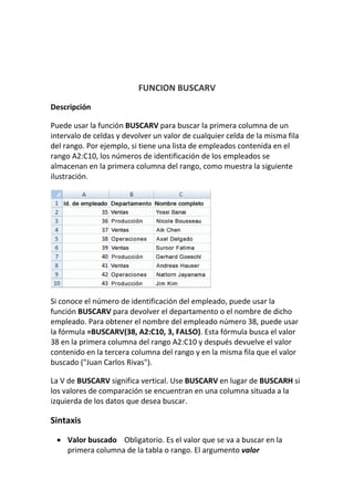 FUNCION BUSCARV
Descripción
Puede usar la función BUSCARV para buscar la primera columna de un
intervalo de celdas y devolver un valor de cualquier celda de la misma fila
del rango. Por ejemplo, si tiene una lista de empleados contenida en el
rango A2:C10, los números de identificación de los empleados se
almacenan en la primera columna del rango, como muestra la siguiente
ilustración.
Si conoce el número de identificación del empleado, puede usar la
función BUSCARV para devolver el departamento o el nombre de dicho
empleado. Para obtener el nombre del empleado número 38, puede usar
la fórmula =BUSCARV(38, A2:C10, 3, FALSO). Esta fórmula busca el valor
38 en la primera columna del rango A2:C10 y después devuelve el valor
contenido en la tercera columna del rango y en la misma fila que el valor
buscado ("Juan Carlos Rivas").
La V de BUSCARV significa vertical. Use BUSCARV en lugar de BUSCARH si
los valores de comparación se encuentran en una columna situada a la
izquierda de los datos que desea buscar.
Sintaxis
 Valor buscado Obligatorio. Es el valor que se va a buscar en la
primera columna de la tabla o rango. El argumento valor
 
