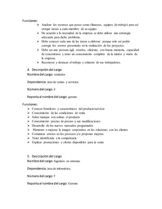 Funciones:
 Analizar los recursos que posee como (finanzas, equipos de trabajo) para así
otorgar tareas a cada miembro de su equipo.
 De acuerdo a la necesidad de la empresa se debe utilizar una estrategia
adecuada para dicho problema.
 Debe conocer cada una de las tareas a elaborar porque solo así podrá
corregir los errores presentado en la realización de los proyectos.
 Debe ser una persona ágil, creativa, eficiente, con buena memoria, capacidad
de concentrarse y tener un conocimiento completo de la misión y visión de
la empresa.
 Reconocer y destacar el trabajo y esfuerzo de sus trabajadores.
4. Descripción del cargo
Nombre del cargo: vendedor
Dependencia: área de ventas y servicios
Número del cargo: 4
Reporta al nombre del cargo: gerente
Funciones:
 Conocer beneficios y características del producto/servicio
 Conocimiento de las condiciones de venta
 Saber manejar con soltura el producto
 Conocimiento preciso de precios y sus modificaciones
 Desarrollo de los nuevos mercados programados
 Mantener o mejorar la imagen corporativa en las relaciones con los clientes
 Comunicar errores en los procesos y/o proponer mejoras
 Tener identificada a la competencia
 Explicar promociones y ofertas disponibles para la venta
5. Descripción del cargo
Nombre del cargo: Ingeniero en sistemas
Dependencia: área de informática
Número del cargo: 5
Reporta al nombre del cargo: Gerente
 