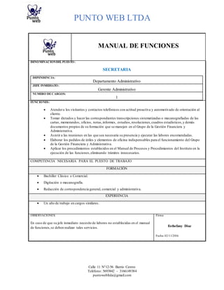 PUNTO WEB LTDA
Calle 11 N°12-56 Barrio Centro
Teléfono: 5693842 - 3166149384
puntowebltda@gmail.com
MANUAL DE FUNCIONES
DENOMINACIÓNDEL PUESTO:
SECRETARIA
DEPENDENCIA:
Departamento Administrativo
JEFE INMEDIATO:
Gerente Administrativo
NUMERO DECARGOS:
1
FUNCIONES:
 Atendera los visitantes y contactos telefónicos con actitud proactiva y automotivado de orientación al
cliente.
 Tomar dictados y hacer las correspondientes transcripciones sistematizadas o mecanografiadas de las
cartas, memorandos, oficios, notas,informes, estudios,resoluciones,cuadros estadísticos,y demás
documentos propios de su formación que se manejen en el Grupo de la Gestión Financiera y
Administrativa.
 Asistir a las reuniones en las que sea necesaria su presencia y ejecutar las labores encomendadas.
 Elaborar los pedidos de útiles y elementos de oficina indispensables para el funcionamiento del Grupo
de la Gestión Financiera y Administrativa.
 Aplicar los procedimientos establecidos en el Manual de Procesos y Procedimientos del Instituto en la
ejecución de las funciones,eliminando trámites innecesarios.
COMPETENCIA NECESARIA PARA EL PUESTO DE TRABAJO
FORMACIÓN
 Bachiller Clásico o Comercial.
 Digitación o mecanografía.
 Redacción de correspondencia general, comercial y administrativa.
EXPERIENCIA
 Un año de trabajo en cargos similares.
OBSERVACIONES: Firma:
En caso de que su jefe inmediato necesite de labores no establecidas en el manual
de funciones,se deben realizar tales servicios. Esthefany Diaz
Fecha: 02/11/2016
 