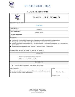 PUNTO WEB LTDA
Calle 11 N°12-56 Barrio Centro
Teléfono: 5693842 - 3166149384
puntowebltda@gmail.com
MANUAL DE FUNCIONES
MANUAL DE FUNCIONES
DENOMINACIÓNDEL PUESTO:
GERENTE
DEPENDENCIA:
Gerencia
JEFE INMEDIATO:
Junta de Socios
NUMERO DECARGOS:
1
FUNCIONES:
 Revisar que se cumplan con los principios de Administrativos y contables de aceptación general.
 Velar por la aplicación de la norma y el cumplimiento de las normas de la organización.
 Cuidar el resguardo y mantenimiento de la confidencialidad de la información suministrada por la organización y
por el cliente.
 Responsable en cumplimiento de las funciones y objetivos del área Administrativa.
COMPETENCIA NECESARIA PARA EL PUESTO DE TRABAJO
FORMACIÓN
 Ser profesional (administrador de empresas).
 Hablar con buena facilidad el inglés.
EXPERIENCIA
 Tener dos años de experiencia como mínimo en este cargo.
OBSERVACIONES: Firma:
En caso de que su jefe inmediato necesite de labores no establecidas en el manual
de funciones,se deben realizar tales servicios. Esthefany Diaz
Fecha: 02/11/2016
 