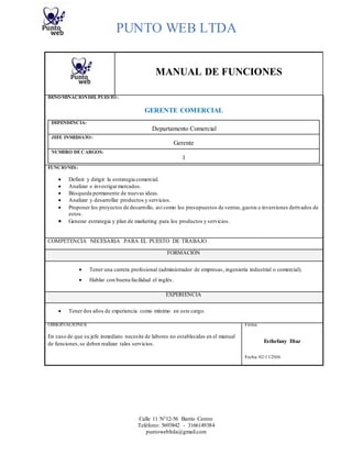 PUNTO WEB LTDA
Calle 11 N°12-56 Barrio Centro
Teléfono: 5693842 - 3166149384
puntowebltda@gmail.com
MANUAL DE FUNCIONES
DENOMINACIÓNDEL PUESTO:
GERENTE COMERCIAL
DEPENDENCIA:
Departamento Comercial
JEFE INMEDIATO:
Gerente
NUMERO DECARGOS:
1
FUNCIONES:
 Definir y dirigir la estrategia comercial.
 Analizar e investigarmercados.
 Búsqueda permanente de nuevas ideas.
 Analizar y desarrollar productos y servicios.
 Proponer los proyectos de desarrollo, así como los presupuestos de ventas,gastos e inversiones derivados de
estos.
 Generar estrategia y plan de marketing para los productos y servicios.
COMPETENCIA NECESARIA PARA EL PUESTO DE TRABAJO
FORMACIÓN
 Tener una carrera profesional (administrador de empresas, ingeniería industrial o comercial).
 Hablar con buena facilidad el inglés.
EXPERIENCIA
 Tener dos años de experiencia como mínimo en este cargo.
OBSERVACIONES: Firma:
En caso de que su jefe inmediato necesite de labores no establecidas en el manual
de funciones,se deben realizar tales servicios. Esthefany Diaz
Fecha: 02/11/2016
 