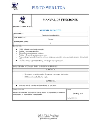 PUNTO WEB LTDA
Calle 11 N°12-56 Barrio Centro
Teléfono: 5693842 - 3166149384
puntowebltda@gmail.com
MANUAL DE FUNCIONES
DENOMINACIÓNDEL PUESTO:
GERENTE OPERATIVO
DEPENDENCIA:
Departamento Operativo
JEFE INMEDIATO:
Gerente
NUMERO DECARGOS:
1
FUNCIONES:
 Definir y dirigir la estrategia comercial.
 Analizar e investigarmercados.
 Búsqueda permanente de nuevas ideas.
 Analizar y desarrollar productos y servicios.
 Proponer los proyectos de desarrollo, así como los presupuestos de ventas,gastos e inversiones derivados de
estos.
 Generar estrategia y plan de marketing para los productos y servicios.
COMPETENCIA NECESARIA PARA EL PUESTO DE TRABAJO
FORMACIÓN
 Licenciatura en administración de empresas o un campo relacionado.
 Hablar con buena facilidad el inglés.
EXPERIENCIA
 Tener dos años de experiencia como mínimo en este cargo.
OBSERVACIONES: Firma:
En caso de que su jefe inmediato necesite de labores no establecidas en el manual
de funciones,se deben realizar tales servicios. Esthefany Diaz
Fecha: 02/11/2016
 