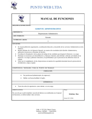 PUNTO WEB LTDA
Calle 11 N°12-56 Barrio Centro
Teléfono: 5693842 - 3166149384
puntowebltda@gmail.com
MANUAL DE FUNCIONES
DENOMINACIÓNDEL PUESTO:
GERENTE ADMINISTRATIVO
DEPENDENCIA:
Departamento Administrativo
JEFE INMEDIATO:
Gerente
NUMERO DECARGOS:
1
FUNCIONES:
 Es responsable de la organización, coordinación dirección y desarrollo de los servicios Administrativos de la
Empresa.
 Rendir informes de a la Gerencia General, en cuanto a los resultados de la Gestión Administrativa,
aplicación de procesos y Sistemas de Gestión.
 Coordinar la formulación de los planes de trabajo de las unidades que integran la Gerencia a su cargo.
 Participar en reuniones con Junta Directiva y Gerencia General, para informar sobre las actividades de la
Gerencia a su cargo y plantear soluciones,a la problemática que se presenta en las diferentes áreas de
trabajo.
 Velar por el cumplimiento de las disposiciones en materia de seguridad orientadas hacia la protección de
instalaciones, carga y equipo.
COMPETENCIA NECESARIA PARA EL PUESTO DE TRABAJO
FORMACIÓN
 Ser profesional (administrador de empresas).
 Hablar con buena facilidad el inglés.
EXPERIENCIA
 Tener dos años de experiencia como mínimo en este cargo.
OBSERVACIONES: Firma:
En caso de que su jefe inmediato necesite de labores no establecidas en el manual
de funciones,se deben realizar tales servicios. Esthefany Diaz
Fecha: 02/11/2016
 