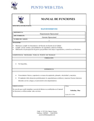 PUNTO WEB LTDA
Calle 11 N°12-56 Barrio Centro
Teléfono: 5693842 - 3166149384
puntowebltda@gmail.com
MANUAL DE FUNCIONES
DENOMINACIÓNDEL PUESTO:
MANTENIMIENTO
DEPENDENCIA:
Departamento Operacional
JEFE INMEDIATO:
Gerente Operacional
NUMERO DECARGOS:
1
FUNCIONES:
 Mantenery cumplir los lineamientos del Sistema de Gestión de la Calidad.
 Cumplir con las normas y procedimientos de seguridad y salud en el trabajo.
 Elaboración de presupuestos de gastos,que permitan tener mayor organización y control en sus funciones.
COMPETENCIA NECESARIA PARA EL PUESTO DE TRABAJO
FORMACIÓN
 No Específica.
EXPERIENCIA
 Conocimiento básico y experiencia en tareas de carpintería, plomería, electricidad y mecánica.
 El empleado debe demostrar periódicamente la capacidad para establecer y mantener buenas relaciones
laborales con los colegas y el personal de otros departamentos.
OBSERVACIONES: Firma:
En caso de que su jefe inmediato necesite de labores no establecidas en el manual
de funciones,se deben realizar tales servicios. Esthefany Diaz
Fecha: 02/11/2016
 