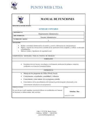 PUNTO WEB LTDA
Calle 11 N°12-56 Barrio Centro
Teléfono: 5693842 - 3166149384
puntowebltda@gmail.com
MANUAL DE FUNCIONES
DENOMINACIÓNDEL PUESTO:
AUXILIAR CONTABLE
DEPENDENCIA:
Departamento Administrativo
JEFE INMEDIATO:
Gerente Administrativo
NUMERO DECARGOS:
1
FUNCIONES:
 Realizar actividades administrativas de archivo, control y elaboración de correspondencia.
 Digitar y registrar las transacciones contables de las operaciones de la compañía y verificar su adecuada
contabilización.
 Elaborar nómina y liquidación de seguridad social.
COMPETENCIA NECESARIA PARA EL PUESTO DE TRABAJO
FORMACIÓN
 Estudiante de nivel técnico, tecnológico o en formación profesional de primeros semestres,
certificados en el área de Contaduría Pública.
EXPERIENCIA
 Manejo de los programas de Office (Word, Excel)
 Conocimientos actualizados contabilidad y tributaria
 Conocimiento como mínimo de un programa contable
 Conocimiento de los procedimientos del sistema de gestión integrado relacionados en la
caracterización del proceso al cual pertenece
OBSERVACIONES: Firma:
En caso de que su jefe inmediato necesite de labores no establecidas en el manual
de funciones,se deben realizar tales servicios. Esthefany Diaz
Fecha: 02/11/2016
 