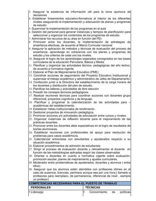 3. Asegurar la existencia de información útil para la toma oportuna de
decisiones
4. Establecer lineamientos educativo-formativos al interior de los diferentes
niveles asegurando la implementación y adecuación de planes y programas
de estudio
5. Supervisar la implementación de los programas en el aula
6. Gestión del personal para generar instancias y tiempos de planificación para
seleccionar y organizar los contenidos de los programas de estudio.
7. Administrar los recursos de su área en función del PEI.
8. Promover entre los docentes, la implementación de estrategias de
enseñanza efectivas, de acuerdo al Marco Curricular nacional
9. Asegurar la aplicación de métodos y técnicas de evaluación del proceso de
enseñanza- aprendizaje en coherencia con los planes y programas de
estudio y los criterios de cada uno los niveles.
10. Asegurar el logro de los aprendizajes esperados consignados en las bases
curriculares de la educación Parvularia, Básica y Media.
11. Planificar y organizar las actividades técnico- pedagógicas del año lectivo,
de acuerdo a normativa vigente.
12. Elaborar el Plan de Mejoramiento Educativo (PME).
13. Coordinar acciones de seguimiento del Proyecto Educativo Institucional y
supervisar el trabajo académico y administrativo de Jefes de Departamento.
14. Confección junto a la Directora del establecimiento de la carga horaria de
los docentes y distribución del plan de estudio.
15. Planificar los talleres y actividades de libre elección
16. Presidir los consejos técnicos pedagógicos.
17. Realizar reuniones técnicas para coordinar acciones con docentes grupo
diferencial, proyectos cognitivos y de lenguaje.
18. Planificar y programar la calendarización de las actividades para –
académicas del establecimiento.
19. Establecer metas institucionales de rendimiento..
20. Gestionar proyectos de innovación pedagógica.
21. Promover acciones y/o actividades de articulación entre cursos y niveles.
22. Organizar instancias de reflexión docente para el mejoramiento de las
prácticas docentes.
23. Promover entre los docentes altas expectativas en el logro de resultados de
los/las alumnos/as.
24. Establecer reuniones con profesionales de apoyo para resolución de
problemas para casos académicos.
25. Calendarizar entrevistas con estudiantes y apoderados respecto a su
situación académica.
26. Elaborar procedimientos de admisión de estudiantes
27. Dirigir el proceso de evaluación docente y retroalimentar al docente en
función de las metodologías aplicadas según las clases observadas
28. Orientar a docentes en cuanto a normativa vigente sobre evaluación,
promoción escolar, planes de mejoramiento y ajustes curriculares.
29. Moderador entre problemáticas de apoderados, docentes y alumnos ( entre
ellos).
30. Asegurar que los alumnos estén atendidos con profesores idónes en el
caso de ausencia, licencias, permisos aunque sea por una hora.( llamado a
profesores para reemplazo, de permanencia, diferencial de nivel , siempre
un profesor)
COMPETENCIAS NECESARIAS PARA EL PUESTO DE TRABAJO
PERSONALES TÉCNICAS
• Liderazgo • Conocimiento de políticas
 