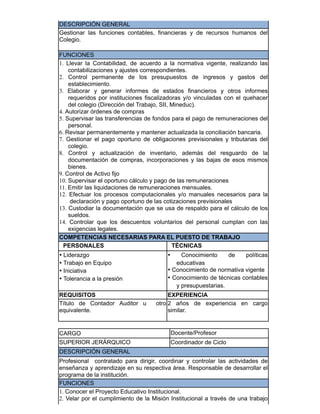 DESCRIPCIÓN GENERAL
Gestionar las funciones contables, financieras y de recursos humanos del
Colegio.
FUNCIONES
1. Llevar la Contabilidad, de acuerdo a la normativa vigente, realizando las
contabilizaciones y ajustes correspondientes.
2. Control permanente de los presupuestos de ingresos y gastos del
establecimiento.
3. Elaborar y generar informes de estados financieros y otros informes
requeridos por instituciones fiscalizadoras y/o vinculadas con el quehacer
del colegio (Dirección del Trabajo, SII, Mineduc).
4. Autorizar órdenes de compras
5. Supervisar las transferencias de fondos para el pago de remuneraciones del
personal.
6. Revisar permanentemente y mantener actualizada la conciliación bancaria.
7. Gestionar el pago oportuno de obligaciones previsionales y tributarias del
colegio.
8. Control y actualización de inventario, además del resguardo de la
documentación de compras, incorporaciones y las bajas de esos mismos
bienes.
9. Control de Activo fijo
10. Supervisar el oportuno cálculo y pago de las remuneraciones
11. Emitir las liquidaciones de remuneraciones mensuales.
12. Efectuar los procesos computacionales y/o manuales necesarios para la
declaración y pago oportuno de las cotizaciones previsionales
13. Custodiar la documentación que se usa de respaldo para el cálculo de los
sueldos.
14. Controlar que los descuentos voluntarios del personal cumplan con las
exigencias legales.
COMPETENCIAS NECESARIAS PARA EL PUESTO DE TRABAJO
PERSONALES TÉCNICAS
• Liderazgo
• Trabajo en Equipo
• Iniciativa
• Tolerancia a la presión
• Conocimiento de políticas
educativas
• Conocimiento de normativa vigente
• Conocimiento de técnicas contables
y presupuestarias.
REQUISITOS EXPERIENCIA
Título de Contador Auditor u otro
equivalente.
2 años de experiencia en cargo
similar.
​CARGO Docente/Profesor
SUPERIOR JERÁRQUICO Coordinador de Ciclo
DESCRIPCIÓN GENERAL
Profesional contratado para dirigir, coordinar y controlar las actividades de
enseñanza y aprendizaje en su respectiva área. Responsable de desarrollar el
programa de la institución.
FUNCIONES
1. Conocer el Proyecto Educativo Institucional.
2. Velar por el cumplimiento de la Misión Institucional a través de una trabajo
 