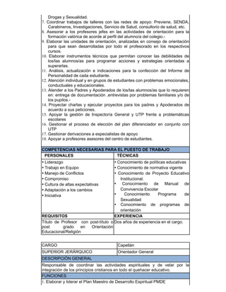 Drogas y Sexualidad.
7. Coordinar trabajos de talleres con las redes de apoyo: Previene, SENDA,
Carabineros, Investigaciones, Servicio de Salud, consultorio de salud, etc.
8. Asesorar a los profesores jefes en las actividades de orientación para la
formación valórica de acorde al perfil del alumno/a del colegio.-
9. Elaborar las unidades de orientación, analizadas en consejo de orientación
para que sean desarrolladas por todo el profesorado en los respectivos
cursos.
10. Elaborar instrumentos técnicos que permitan conocer las debilidades de
los/las alumnos/as para programar acciones y estrategias orientadas a
superarlas.
11. Análisis, actualización e indicaciones para la confección del Informe de
Personalidad de cada estudiante.
12. Atención individual y en grupos de estudiantes con problemas emocionales,
conductuales y educacionales.
13. Atender a los Padres y Apoderados de los/las alumnos/as que lo requieren
en: entrega de documentación ,entrevistas por problemas familiares y/o de
los pupilos.-
14. Proyectar charlas y ejecutar proyectos para los padres y Apoderados de
acuerdo a sus peticiones.
15. Apoyar la gestión de Inspectoría General y UTP frente a problemáticas
escolares
16. Gestionar el proceso de elección del plan diferenciador en conjunto con
UTP
17. Gestionar derivaciones a especialistas de apoyo
18. Apoyar a profesores asesores del centro de estudiantes.
COMPETENCIAS NECESARIAS PARA EL PUESTO DE TRABAJO
PERSONALES TÉCNICAS
• Liderazgo
• Trabajo en Equipo
• Manejo de Conflictos
• Compromiso
• Cultura de altas expectativas
• Adaptación a los cambios
• Iniciativa
• Conocimiento de políticas educativas
• Conocimiento de normativa vigente
• Conocimiento de Proyecto Educativo
Institucional.
• Conocimiento de Manual de
Convivencia Escolar
• Conocimiento Programa de
Sexualidad
• Conocimiento de programas de
orientación
REQUISITOS EXPERIENCIA
Título de Profesor con post-título o
post grado en Orientación
Educacional/Religión
Dos años de experiencia en el cargo.
CARGO Capellán
SUPERIOR JERÁRQUICO Orientador General
DESCRIPCIÓN GENERAL
Responsable de coordinar las actividades espirituales y de velar por la
integración de los principios cristianos en todo el quehacer educativo.
FUNCIONES
1. Elaborar y liderar el Plan Maestro de Desarrollo Espiritual PMDE
 