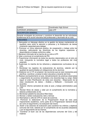 Título de Profesor de Religión No se requiere experiencia en el cargo
​CARGO Coordinador High School
SUPERIOR JERÁRQUICO Jefe UTP
DESCRIPCIÓN GENERAL
Docente encargado de promover y coordinar el desarrollo de las actividades
académicas de la acción educativa del profesorado y alumnado de su ciclo.
FUNCIONES
1. Demuestra un liderazgo efectivo en la gestión de tiempo manteniendo un
equilibrio sano entre la atención a personas y la finalización de tareas
mostrando capacidad para delegar.
2. Promover un clima relacional positivo, de cooperación y trabajo entre los
docentes, estimulando las directrices de los órganos superiores y
desarrollando el trabajo conforme a ellas.
3. Mantener informado de la marcha de su ciclo a UTP.
4. Velar y promover el cumplimiento de PEI.
5. Proporcionar información de todos los asuntos relacionados con el ciclo y/o
nivel, incluyendo la normativa legal a todos los profesores del nivel
asignado.
6. Supervisar, la marcha de los refuerzos y adaptaciones curriculares de su
ciclo.
7. Monitorear los registros de evaluaciones de alumnos, velando por la
igualdad de oportunidades y/o obligaciones de los alumnos
8. Colaborar con U.T.P. en preparar: las reuniones que se vean necesarias para
planificar, coordinar y evaluar la labor educativa y docente del Ciclo.
9. Realizar acompañamiento al aula, retroalimentación de prácticas observadas
y seguimiento de acciones remediales a los docentes bajo su cargo. Debe
seguir el orden Planificación de visita (con docente) - Observación de la
clase (recolección de datos) - Análisis y Reflexión - Conclusión con
acuerdos.
10. Elaborar informe semestral de visita al aula y trabajo administrativo para
UTP.
11. Revisar libros de clases y velar por el cumplimiento de la normativa y
deberes profesionales al día.
12. Monitorear plataforma educativa Web Class
13. Revisar y validar evaluaciones, test y rúbricas
14. Reemplazar a Jefe de UTP en casos de ausencia.
15. Promover la elaboración de la Programación Anual de ciclo para
mejoramiento académico, como parte de la Programación General Anual
así como el seguimiento y la evaluación del mismo.
16. Asistir a las sesiones de evaluación para coordinar los criterios y objetivos
comunes del nivel, velando por el cumplimiento de los acuerdos adoptados
y por el seguimiento de los mismos.
17. Coordinar el buen uso de las dependencias comunes del Ciclo y del
material.
 