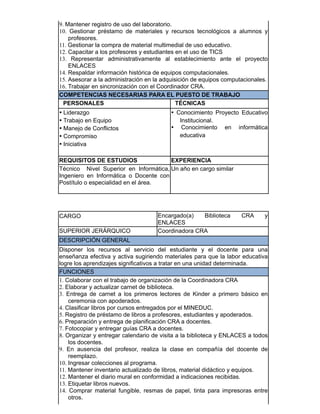 9. Mantener registro de uso del laboratorio.
10. Gestionar préstamo de materiales y recursos tecnológicos a alumnos y
profesores.
11. Gestionar la compra de material multimedial de uso educativo.
12. Capacitar a los profesores y estudiantes en el uso de TICS
13. Representar administrativamente al establecimiento ante el proyecto
ENLACES
14. Respaldar información histórica de equipos computacionales.
15. Asesorar a la administración en la adquisición de equipos computacionales.
16. Trabajar en sincronización con el Coordinador CRA.
COMPETENCIAS NECESARIAS PARA EL PUESTO DE TRABAJO
PERSONALES TÉCNICAS
• Liderazgo
• Trabajo en Equipo
• Manejo de Conflictos
• Compromiso
• Iniciativa
• Conocimiento Proyecto Educativo
Institucional.
• Conocimiento en informática
educativa
REQUISITOS DE ESTUDIOS EXPERIENCIA
Técnico Nivel Superior en Informática,
Ingeniero en Informática o Docente con
Postítulo o especialidad en el área.
Un año en cargo similar
​​CARGO Encargado(a) Biblioteca CRA y
ENLACES
SUPERIOR JERÁRQUICO Coordinadora CRA
DESCRIPCIÓN GENERAL
Disponer los recursos al servicio del estudiante y el docente para una
enseñanza efectiva y activa sugiriendo materiales para que la labor educativa
logre los aprendizajes significativos a tratar en una unidad determinada.
FUNCIONES
1. Colaborar con el trabajo de organización de la Coordinadora CRA
2. Elaborar y actualizar carnet de biblioteca.
3. Entrega de carnet a los primeros lectores de Kinder a primero básico en
ceremonia con apoderados.
4. Clasificar libros por cursos entregados por el MINEDUC.
5. Registro de préstamo de libros a profesores, estudiantes y apoderados.
6. Preparación y entrega de planificación CRA a docentes.
7. Fotocopiar y entregar guías CRA a docentes.
8. Organizar y entregar calendario de visita a la biblioteca y ENLACES a todos
los docentes.
9. En ausencia del profesor, realiza la clase en compañía del docente de
reemplazo.
10. Ingresar colecciones al programa.
11. Mantener inventario actualizado de libros, material didáctico y equipos.
12. Mantener el diario mural en conformidad a indicaciones recibidas.
13. Etiquetar libros nuevos.
14. Comprar material fungible, resmas de papel, tinta para impresoras entre
otros.
 