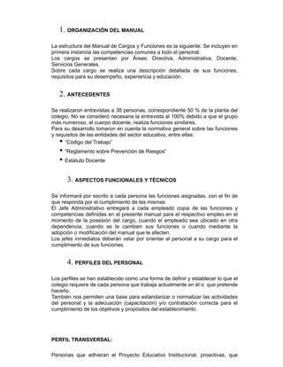 1. ORGANIZACIÓN DEL MANUAL
La estructura del Manual de Cargos y Funciones es la siguiente: Se incluyen en
primera instancia las competencias comunes a todo el personal.
Los cargos se presentan por Áreas: Directiva, Administrativa, Docente,
Servicios Generales.
Sobre cada cargo se realiza una descripción detallada de sus funciones,
requisitos para su desempeño, experiencia y educación.
2. ANTECEDENTES
Se realizaron entrevistas a 38 personas, correspondiente 50 % de la planta del
colegio. No se consideró necesaria la entrevista al 100% debido a que el grupo
más numeroso, el cuerpo docente, realiza funciones similares.
Para su desarrollo tomaron en cuenta la normativa general sobre las funciones
y requisitos de las entidades del sector educativo, entre ellas:
• “Código del Trabajo”
• “Reglamento sobre Prevención de Riesgos”
• Estatuto Docente
3. ASPECTOS FUNCIONALES Y TÉCNICOS
Se informará por escrito a cada persona las funciones asignadas, con el fin de
que responda por el cumplimiento de las mismas
El Jefe Administrativo entregará a cada empleado copia de las funciones y
competencias definidas en el presente manual para el respectivo empleo en el
momento de la posesión del cargo, cuando el empleado sea ubicado en otra
dependencia, cuando se le cambien sus funciones o cuando mediante la
adopción o modificación del manual que le afecten.
Los jefes inmediatos deberán velar por orientar al personal a su cargo para el
cumplimiento de sus funciones.
4. PERFILES DEL PERSONAL
Los perfiles se han establecido como una forma de definir y establecer lo que el
colegio requiere de cada persona que trabaja actualmente en él o que pretende
hacerlo.
También nos permiten una base para estandarizar o normalizar las actividades
del personal y la adecuación (capacitación) y/o contratación correcta para el
cumplimiento de los objetivos y propósitos del establecimiento.
PERFIL TRANSVERSAL:
Personas que adhieran el Proyecto Educativo Institucional, proactivas, que
 