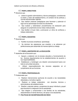 realicen sus funciones con eficacia y eficiencia.
4.1 PERFIL DIRECTIVOS
• Directivos que:
o Lideren la gestión administrativa y técnico-pedagógica, considerando
la misión y visión del establecimiento y el contexto de las políticas y
normas educacionales vigentes.
o Que realicen prácticas pedagógicas para favorecer y potenciar el
logro de los aprendizajes de todos los estudiantes
o Que evalúen y sistematicen procedimientos de evaluación para
asegurar el cumplimiento de las metas institucionales.
o Que faciliten el buen trato y promuevan un clima de confianza y
trabajo colaborativo.
4.2 PERFIL DOCENTES
• Docentes que:
o Faciliten el proceso enseñanza- aprendizaje.
o Se dominen las asignaturas que enseñan y se esfuercen por
perfeccionarse para desarrollar de manera óptima su trabajo.
4.3 PERFIL ASISTENTES DE LA EDUCACIÓN
• Asistentes de la Educación que :
o Apoyen y colaboren con el proceso educativo y funcionamiento de
los diversos departamentos de los establecimientos de acuerdo a
sus responsabilidades.
o Establezcan y mantengan una relación comunicacional buena con
toda la comunidad educativa.
o Utilicen responsablemente los recursos asignados en el
cumplimiento de sus funciones.
4.4 PERFIL PROFESIONALES
• Profesionales que:
o Realicen intervenciones oportunas de acuerdo a las necesidades
detectadas y normativa vigente.
o Realicen un trabajo colaborativo con docentes, técnicos y
administrativos del establecimiento.
o Diseñen y ejecuten planes y programas de apoyo individual y grupal
para favorecer la integración de los estudiantes.
o Que integren y comprometan a las familias de los estudiantes,
asesorándolos en temas técnicos y de apoyo a los estudiantes.​
5. POLÍTICAS DE INCORPORACIÓN DE RRHH
 