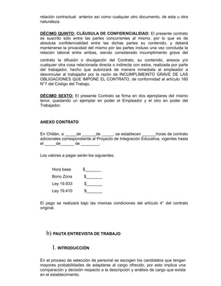 relación contractual anterior así como cualquier otro documento, de esta u otra
naturaleza.
DÉCIMO QUINTO: CLÁUSULA DE CONFIDENCIALIDAD: El presente contrato
es suscrito sólo entre las partes concurrentes al mismo, por lo que es de
absoluta confidencialidad entre las dichas partes su contenido, y deberá
mantenerse la privacidad del mismo por las partes incluso una vez concluida la
relación laboral entre ambas, siendo considerado incumplimiento grave del
contrato la difusión o divulgación del Contrato, su contenido, anexos y/o
cualquier otra cosa relacionada directa o indirecta con estos, realizada por parte
del trabajador, hecho que autorizará de manera inmediata al empleador a
desvincular al trabajador por la razón de INCUMPLIMEINTO GRAVE DE LAS
OBLIGACIONES QUE IMPONE EL CONTRATO, de conformidad al artículo 160
N°7 del Código del Trabajo.
DÉCIMO SEXTO: El presente Contrato se firma en dos ejemplares del mismo
tenor, quedando un ejemplar en poder el Empleador y el otro en poder del
Trabajador.
ANEXO CONTRATO
En Chillán, a _____de ______de _____, se establecen ______horas de contrato
adicionales correspondiente al Proyecto de Integración Educativa, vigentes hasta
el _____de______ de ________.
Los valores a pagar serán los siguientes:
​Hora base ​$_______
​Bono Zona ​$_______
​Ley 19.933 ​$_______
​Ley 19.410 ​$_______
El pago se realizará bajo las mismas condiciones del artículo 4° del contrato
original.
b) PAUTA ENTREVISTA DE TRABAJO
I. INTRODUCCIÓN
En el proceso de selección de personal se escogen los candidatos que tengan
mayores probabilidades de adaptarse al cargo ofrecido, por esto implica una
comparación y decisión respecto a la descripción y análisis de cargo que exista
en el establecimiento.
 