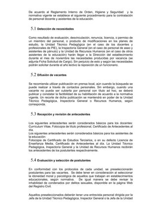 De acuerdo al Reglamento Interno de Orden, Higiene y Seguridad y la
normativa vigente se establece el siguiente procedimiento para la contratación
de personal docente y asistentes de la educación.
5.1 Detección de necesidades
Como resultado de evaluación, desvinculación, renuncia, licencia, o permiso de
un miembro del personal, o producto de modificaciones en los planes de
estudio, la Unidad Técnico Pedagógica (en el caso de los docentes y
profesionales de PIE), la Inspectoría General (en el caso de personal de aseo y
asistentes de párvulo) y la Unidad de Recursos Humanos (en el caso de otros
asistentes de la educación) harán llegar a la Dirección del establecimiento
durante el mes de noviembre las necesidades producidas por vacancia (se
adjunta Ficha Solicitud de Cargo). Sin perjuicio de esto y según las necesidades
podrán solicitar durante el año lectivo la reposición de un funcionario.
5.2 Difusión de vacantes
Se recomienda utilizar publicación en prensa local, aún cuando la búsqueda se
puede realizar a través de contactos personales. Sin embargo, cuando una
vacante no pueda ser cubierta por personal con título ad hoc, se deberá
publicar y constatar la factibilidad de su habilitación de acuerdo a la normativa
vigente. Un recorte de dicha publicación se mantendrá en poder de la Unidad
Técnico Pedagógica, Inspectoría General o Recursos Humanos, según
corresponda.
5.3 Recepción y revisión de antecedentes
Los siguientes antecedentes serán considerados básicos para los docentes:
Currículum Vitae, Fotocopia de título profesional, Certificado de Antecedentes al
día.
Los siguientes antecedentes serán considerados básicos para los asistentes de
la educación:
Fotocopia de Certificado de Estudios Terciarios, o en su defecto Licencia de
Enseñanza Media, Certificado de Antecedentes al día. La Unidad Técnico
Pedagógica, Inspectoría General y la Unidad de Recursos Humanos recibirán
los antecedentes de los postulantes respectivamente.
5.4 Evaluación y selección de postulantes
En conformidad con los protocolos de cada unidad, se preseleccionarán
postulantes para las vacantes. Se debe tener en consideración al seleccionar
la idoneidad moral y psicológica de aquellos que trabajan en establecimientos
educacionales, según normativa. De igual manera se debe revisar la
inhabilidad de condenados por delitos sexuales, disponible en la página Web
del Registro Civil.
Aquellos preseleccionados deberán tener una entrevista personal dirigida por la
Jefa de la Unidad Técnico Pedagógica, Inspector General o la Jefa de la Unidad
 
