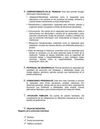 4. COMPORTAMIENTO EN EL TRABAJO: Este ítem permite recoger
información relacionada con:
- Adaptación/flexibilidad entendida como la capacidad para
adecuarse a los cambios en los procesos de trabajo, ambiente y
nuevas tareas manteniendo un buen desempeño.
- Planeamiento y organización: capacidad para anticipar, planear y
organizar tareas o proyectos a través de decisiones apropiadas.
- Comunicación: Da cuenta de la capacidad para presentar ideas e
instrucciones con efectividad y sentido de la oportunidad y para
escuchar activamente. Grado de precisión, síntesis y claridad con
que se transmite información oral, entendiendo el impacto en el
interlocutor.
- Relaciones interpersonales, entendida como la capacidad para
establecer vínculos de manera efectiva con diferentes personas o
grupos.
- Estilo de liderazgo e influencia, entendida como la capacidad para
alinear su conducta y la de otras personas hacia la visión de la
institución. Trabajo en equipo entendido como la capacidad de
compartir tareas y responsabilidades y para conseguir metas
comunes. Valores como la responsabilidad, honestidad,
cooperación, ética, etc.
5. POTENCIAL DE DESARROLLO: Permite identificar la capacidad del
candidato de reconocer sus fortalezas y debilidades desde una
mirada objetiva, asimismo, permite conocer sus motivaciones en el
ámbito profesional.
6. CONDICIONES PERSONALES: Este ítem está orientado a conocer
la capacidad para tomar decisiones, entablar relaciones con
diferentes personas, manejo del uso de su tiempo libre, capacidad de
reconocer sus fortalezas y debilidades, para evaluar nuevas
alternativas laborales y para comprometerse con áreas de interés.
7. SITUACIÓN FAMILIAR: Da cuenta de valores familiares, del
cumplimiento de las obligaciones en diferentes situaciones de vida y
sentido de pertenencia.
V. HOJA DE REGISTRO
Registro de la entrevista individual
Nombre
Fecha de entrevista
Teléfono contacto
 