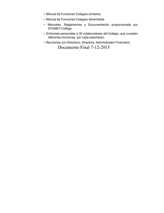 - Manual de Funciones Colegios similares
- Manual de Funciones Colegios Adventistas
- Manuales, Reglamentos y Documentación proporcionada por
SYDNEY College
- Entrevista personales a 30 colaboradores del Colegio, que cumplen
diferentes funciones, por cada estamento.
- Reuniones con Directorio, Directora, Administrador Financiero.
Documento Final 7-12-2015
 