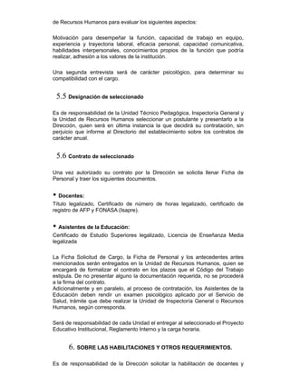 de Recursos Humanos para evaluar los siguientes aspectos:
Motivación para desempeñar la función, capacidad de trabajo en equipo,
experiencia y trayectoria laboral, eficacia personal, capacidad comunicativa,
habilidades interpersonales, conocimientos propios de la función que podría
realizar, adhesión a los valores de la institución.
Una segunda entrevista será de carácter psicológico, para determinar su
compatibilidad con el cargo.
5.5 Designación de seleccionado
Es de responsabilidad de la Unidad Técnico Pedagógica, Inspectoría General y
la Unidad de Recursos Humanos seleccionar un postulante y presentarlo a la
Dirección, quien será en última instancia la que decidirá su contratación, sin
perjuicio que informe al Directorio del establecimiento sobre los contratos de
carácter anual.
5.6 Contrato de seleccionado
Una vez autorizado su contrato por la Dirección se solicita llenar Ficha de
Personal y traer los siguientes documentos.
• Docentes:
Título legalizado, Certificado de número de horas legalizado, certificado de
registro de AFP y FONASA (Isapre).
• Asistentes de la Educación:
Certificado de Estudio Superiores legalizado, Licencia de Enseñanza Media
legalizada
La Ficha Solicitud de Cargo, la Ficha de Personal y los antecedentes antes
mencionados serán entregados en la Unidad de Recursos Humanos, quien se
encargará de formalizar el contrato en los plazos que el Código del Trabajo
estipula. De no presentar alguno la documentación requerida, no se procederá
a la firma del contrato.
Adicionalmente y en paralelo, al proceso de contratación, los Asistentes de la
Educación deben rendir un examen psicológico aplicado por el Servicio de
Salud, trámite que debe realizar la Unidad de Inspectoría General o Recursos
Humanos, según corresponda.
Será de responsabilidad de cada Unidad el entregar al seleccionado el Proyecto
Educativo Institucional, Reglamento Interno y la carga horaria.
6. SOBRE LAS HABILITACIONES Y OTROS REQUERIMIENTOS.
Es de responsabilidad de la Dirección solicitar la habilitación de docentes y
 