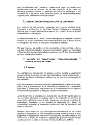 otros profesionales que lo requieran, cuando no se hayan encontrado otros
profesionales para las vacantes. Es de responsabilidad de la Unidad de
Recursos Humanos solicitar la aplicación de evaluación psicológica a los
asistentes de la educación en el Servicio de Salud. Se debe considerar estos
aspectos antes de la formalización del contrato.
7. SOBRE EL PROCESO DE RENOVACIÓN DE CONTRATOS
Los nombres de las personas propuestas para renovar contrato serán
informados a la Dirección por la Unidad Técnico Pedagógica e Inspectoría
General, y en conjunto decidirán la renovación del contrato, al menos 30 días
antes del término del contrato.
Es responsabilidad de la Unidad Técnico Pedagógica e Inspectoría General
informar por escrito a la Unidad de Recursos Humanos, con al menos 30 días
de anticipación del término o renovación de contrato a plazo fijo.
De igual manera, los cambios en las condiciones en los contratos -esto es
cambios en horas contratadas, funciones, remuneración- deben ser informadas
a Recursos Humanos por las unidades respectivas con 15 días de anterioridad
de hacer efectivos los cambios.
8. POLÍTICA DE CAPACITACIÓN, PERFECCIONAMIENTO Y
DESARROLLO PROFESIONAL
8.1 Política:
Se entenderá por capacitación, al proceso continuo dirigido a proporcionar
conocimientos y desarrollar competencias destinadas a mejorar el desempeño y
la calidad de vida en el trabajo de cada uno de los miembros del personal de
una institución.
Bajo este concepto la institución capacitará y perfeccionará al personal docente,
paradocente y administrativo en el desarrollo de competencias, capacidades
personales y profesionales requeridas para el cumplimiento de los objetivos
institucionales declarado en el Proyecto Educativo Institucional.
Antes de dar inicio a un proceso de capacitación, se deberán realizar estudios
que permitirán identificar la situación real de la institución en términos de
desempeño profesional como también situaciones emergentes productos de
necesidades detectadas en los procesos de diagnóstico de planes de
mejoramiento educativo y diagnóstico institucional para la formulación del
proyecto educativo.
Respecto de lo anterior es que toma importancia la conformación del Comité
Bipartito de capacitación, el cual tendrá por funciones acordar y evaluar el o los
programas de capacitación ocupacional de la empresa, así como asesorar a la
dirección de la misma en materias de capacitación, pudiendo incluso trabajar
coordinadamente con bajo el marco de la Franquicia tributaria SENCE
 