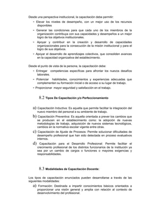 Desde una perspectiva institucional, la capacitación debe permitir:
- Elevar los niveles de desempeño, con un mejor uso de los recursos
disponibles
- Generar las condiciones para que cada uno de los miembros de la
organización contribuya con sus capacidades y desempeños a un mejor
logro de los objetivos institucionales.
- Apoyar y contribuir en la creación y desarrollo de capacidades
organizacionales para la consecución de la misión institucional y para el
logro de sus objetivos.
- Apoyar el desarrollo de aprendizajes colectivos, que consoliden avances
en la capacidad organizativa del establecimiento.
Desde el punto de vista de la persona, la capacitación debe:
- Entregar competencias específicas para afrontar los nuevos desafíos
laborales.
- Potenciar habilidades, conocimientos y experiencias adecuadas que
complementen su formación inicial o de acceso a su lugar de trabajo.
- Proporcionar mayor seguridad y satisfacción en el trabajo.
8.2 Tipos De Capacitación y/o Perfeccionamiento
a) Capacitación Inductiva: Es aquella que permite facilitar la integración del
nuevo miembro del personal a su ambiente de trabajo.
b) Capacitación Preventiva: Es aquella orientada a prever los cambios que
se producen en el establecimiento como: la adopción de nuevas
metodologías de trabajo, adquisición de nuevos sistemas tecnológicos,
cambios en la normativa escolar vigente entre otras.
c) Capacitación de Ajuste de Procesos: Permite solucionar dificultades de
desempeño profesional que han sido detectada en proceso evaluativos
internos.
d) Capacitación para el Desarrollo Profesional: Permite facilitar el
crecimiento profesional de los distintos funcionarios de la institución ya
sea por un cambio de cargos o funciones o mayores exigencias y
responsabilidades.
8.3 Modalidades de Capacitación Docente:
Los tipos de capacitación enunciados pueden desarrollarse a través de las
siguientes modalidades:
a) Formación: Destinada a impartir conocimientos básicos orientados a
proporcionar una visión general y amplia con relación al contexto de
desenvolvimiento del profesional.
 